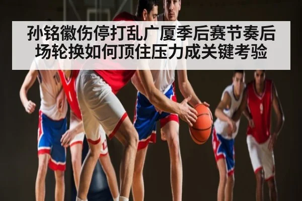 孙铭徽伤停打乱广厦季后赛节奏后场轮换如何顶住压力成关键考验